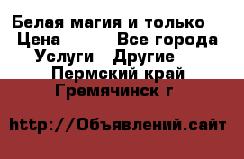 Белая магия и только. › Цена ­ 100 - Все города Услуги » Другие   . Пермский край,Гремячинск г.